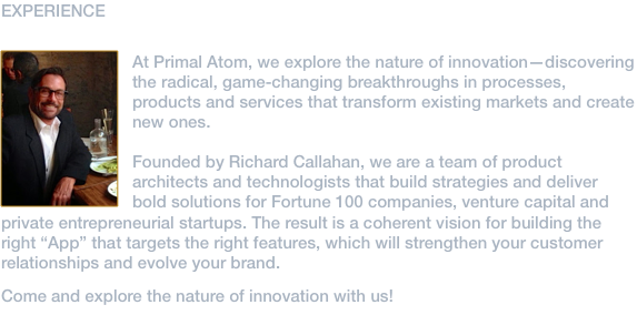 EXPERIENCE ﷯Primeval Atom™ is the creative studio of Rick Callahan. That’s me. As an executive in the technology industry, I have directed strategy and product life-cycle with Fortune 100 companies, venture capital and private entrepreneurial startups. Today, I work with entrepreneurs and early stage businesses to conceive and design digital products and user experiences. I have a passion for distilling complex concepts and presenting them in their most simple and elegant expression with the objective to facilitate our everyday life. Founded as a solutions and design consultancy for creating bold, new product innovation, we are located in West Hollywood, CA.